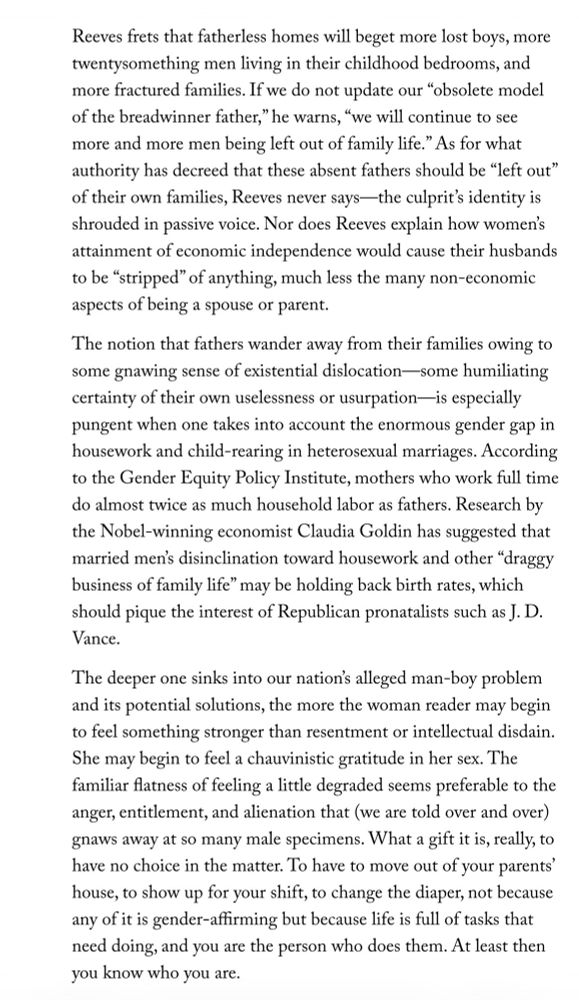 Reeves frets that fatherless homes will beget more lost boys, more twentysomething men living in their childhood bedrooms, and more fractured families. If we do not update our "obsolete model of the breadwinner father," he warns, "we will continue to see more and more men being left out of family life." As for what authority has decreed that these absent fathers should be "left out" of their own families, Reeves never says—the culprit's identity is shrouded in passive voice. Nor does Reeves explain how women's attainment of economic independence would cause their husbands to be "stripped" of anything, much less the many non-economic aspects of being a spouse or parent.
The notion that fathers wander away from their families owing to some gnawing sense of existential dislocation—some humiliating certainty of their own uselessness or usurpation—s especially pungent when one takes into account the enormous gender gap in housework and child-rearing in heterosexual marriages. According to the Gender Equity Policy Institute, mothers who work full time do almost twice as much household labor as fathers. Research by the Nobel-winning economist Claudia Goldin has suggested that married men's disinclination toward housework and other "draggy business of family life" may be holding back birth rates, which should pique the interest of Republican pronatalists such as J. D.
Vance.
The deeper one sinks into our nation's alleged man-boy problem and its potential solutions, the more the woman reader may begin to feel something stronger than resentment or intellectual disdain.
She may begin to feel a chauvinistic gratitude in her sex. The familiar flatness of feeling a little degraded seems preferable to the anger, entitlement, and alienation that (we are told over and over) gnaws away at so many male specimens. What a gift it is, really, to have no choice in the matter. To have to move out of your parents' house, to show up for your shift, to change the diaper, not because any of it…