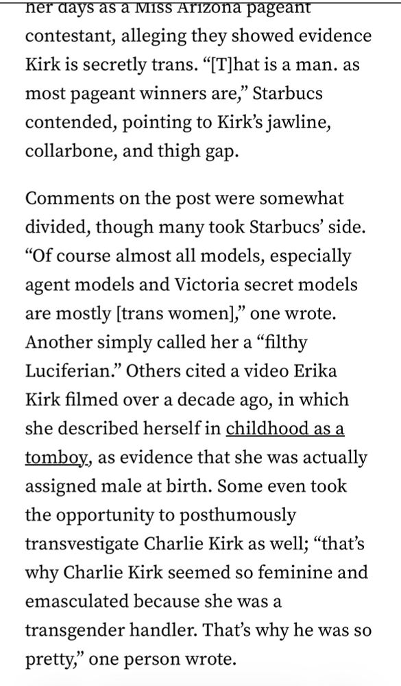 Transvestigators on social media started training their eyes on Erika Kirk roughly two months ago in mid-September, shortly after her husband, Turning Point USA cofounder Charlie Kirk, was shot and killed in Utah. On Facebook and X, right-wing users began spreading the rumor that Erika was an “invert” — a term conspiracists use to describe trans people — and derisively referring to her as “Erik.”

The “investigation” has shown no signs of slowing down since then, as X user Audrey Rose Beavers noticed earlier this week, sharing a screenshot from a Facebook group titled “Transvestigation Disclosure NOW,” which has over 53,000 members. 
A user named Karen Starbucs posted several photos of Erika Kirk from her days as a Miss Arizona pageant contestant, alleging they showed evidence Kirk is secretly trans. "IT]hat is a man. as most pageant winners are," Starbucs contended, pointing to Kirk's jawline, collarbone, and thigh gap.
Comments on the post were somewhat divided, though many took Starbucs' side.
"Of course almost all models, especially agent models and Victoria secret models are mostly [trans women]," one wrote.
Another simply called her a "filthy Luciferian." Others cited a video Erika Kirk filmed over a decade ago, in which she described herself in childhood as a tomboy, as evidence that she was actually assigned male at birth. Some even took the opportunity to posthumously transvestigate Charlie Kirk as well; "that's why Charlie Kirk seemed so feminine and emasculated because she was a transgender handler. That's why he was so pretty," one person wrote. 
