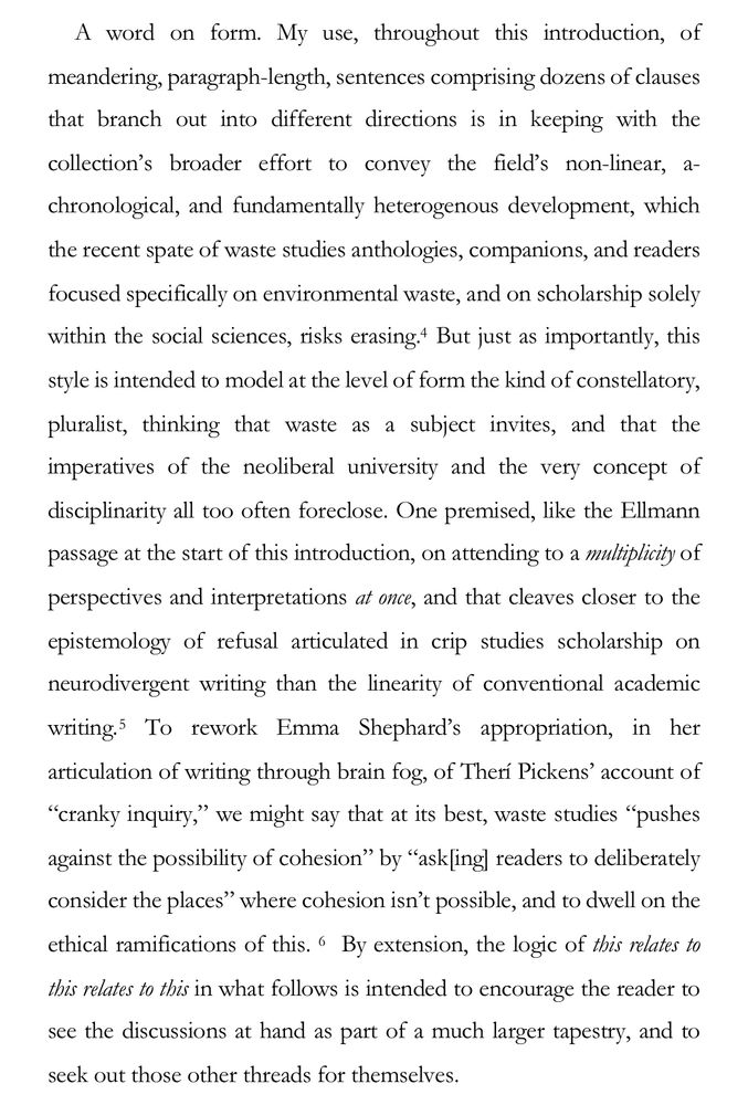 A word on form. My use, throughout this introduction, of meandering, paragraph-length, sentences comprising dozens of clauses that branch out into different directions is in keeping with the collection's broader effort to convey the field's non-linear, a-chronological, and fundamentally heterogenous development, which the recent spate of waste studies anthologies, companions, and readers focused specifically on environmental waste, and on scholarship solely within the social sciences, risks erasing. But just as importantly, this style is intended to model at the level of form the kind of constellatory, pluralist, thinking that waste as a subject invites, and that the imperatives of the neoliberal university and the very concept of disciplinarity all too often foreclose. One premised, like the Ellmann passage at the start of this introduction, on attending to a multiplicity of perspectives and interpretations at once, and that cleaves closer to the epistemology of refusal articulated in crip studies scholarship on neurodivergent writing than the linearity of conventional academic writing. To rework Emma Shephard's appropriation, in her articulation of writing through brain fog, of Therí Pickens' account of
"cranky inquiry," we might say that at its 

best, waste studies "pushes against the possibility of cohesion" by "ask|ing] readers to deliberately consider the places" where cohesion isn't possible, and to dwell on the ethical ramifications of this. By extension, the logic of this relates to this relates to this in what follows is intended to encourage the reader to see the discussions at hand as part of a much larger tapestry, and to seek out those other threads for themselves.