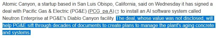 
Atomic Canyon, a startup based in San Luis Obispo, California, said on Wednesday it has signed a deal with Pacific Gas & Electric (PG&E) (PCG_pa.A), opens new tab to install an AI software system called Neutron Enterprise at PG&E's Diablo Canyon facility. The deal, whose value was not disclosed, will help PG&E sift through decades of documents to create plans to manage the plant's aging concrete and systems.