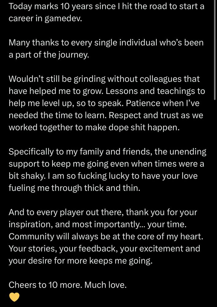 Today marks 10 years since I hit the road to start a career in gamedev.

Many thanks to every single individual who’s been a part of the journey.

Wouldn’t still be grinding without colleagues that have helped me to grow. Lessons and teachings to help me level up, so to speak. Patience when I’ve needed the time to learn. Respect and trust as we worked together to make dope shit happen. 

Specifically to my family and friends, the unending support to keep me going even when times were a bit shaky. I am so fucking lucky to have your love fueling me through thick and thin.

And to every player out there, thank you for your inspiration, and most importantly… your time. Community will always be at the core of my heart. Your stories, your feedback, your excitement and your desire for more keeps me going.

Cheers to 10 more. Much love.
💛