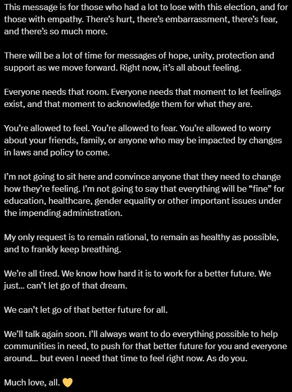 This message is for those who had a lot to lose with this election, and for those with empathy. There’s hurt, there’s embarrassment, there’s fear, and there’s so much more. 

There will be a lot of time for messages of hope, unity, protection and support as we move forward. Right now, it’s all about feeling.

Everyone needs that room. Everyone needs that moment to let feelings exist, and that moment to acknowledge them for what they are.

You’re allowed to feel. You’re allowed to fear. You’re allowed to worry about your friends, family, or anyone who may be impacted by changes in laws and policy to come.

I’m not going to sit here and convince anyone that they need to change how they’re feeling. I’m not going to say that everything will be “fine” for education, healthcare, gender equality or other important issues under the impending administration.

My only request is to remain rational, to remain as healthy as possible, and to frankly keep breathing. 

We’re all tired. We know how hard it is to work for a better future. We just… can’t let go of that dream.

We can’t let go of that better future for all.

We’ll talk again soon. I’ll always want to do everything possible to help communities in need, to push for that better future for you and everyone around… but even I need that time to feel right now. As do you.

Much love, all. 💛