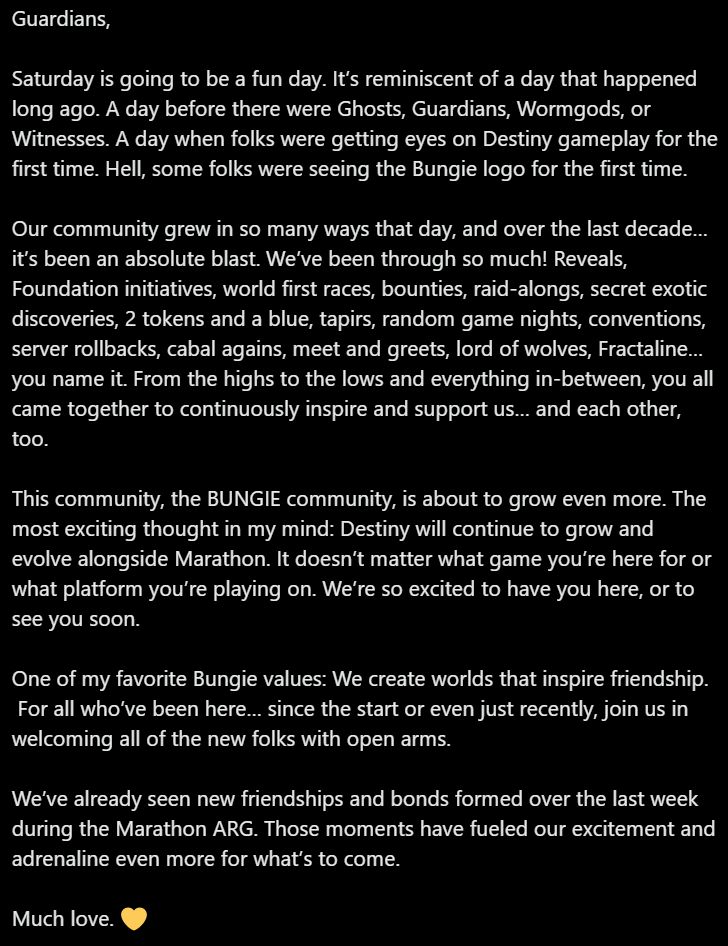 Guardians,

Saturday is going to be a fun day. It’s reminiscent of a day that happened long ago. A day before there were Ghosts, Guardians, Wormgods, or Witnesses. A day when folks were getting eyes on Destiny gameplay for the first time. Hell, some folks were seeing the Bungie logo for the first time.

Our community grew in so many ways that day, and over the last decade… it’s been an absolute blast. We’ve been through so much! Reveals, Foundation initiatives, world first races, bounties, raid-alongs, secret exotic discoveries, 2 tokens and a blue, tapirs, random game nights, conventions, server rollbacks, cabal agains, meet and greets, lord of wolves, Fractaline… you name it. From the highs to the lows and everything in-between, you all came together to continuously inspire and support us… and each other, too.

This community, the BUNGIE community, is about to grow even more. The most exciting thought in my mind: Destiny will continue to grow and evolve alongside Marathon. It doesn’t matter what game you’re here for or what platform you’re playing on. We’re so excited to have you here, or to see you soon.

One of my favorite Bungie values: We create worlds that inspire friendship.
 For all who’ve been here… since the start or even just recently, join us in welcoming all of the new folks with open arms.

We’ve already seen new friendships and bonds formed over the last week during the Marathon ARG. Those moments have fueled our excitement and adrenaline even more for what’s to come.

Much love. 💛