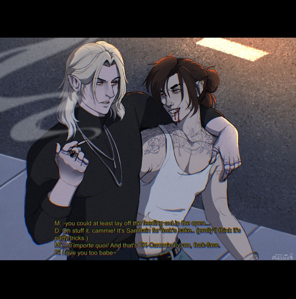 A scene illustration featuring two original characters from Vampire: The Masquerade. The scene shows the two of them walking along a sidewalk at night, arms draped over one another. The shorter, dark-haired one, Donnie, is grinning mischieviously with blood dripping out his mouth, while Michal, holding a cigarette, looks peeved. There's dialogue in the piece, reading:
Michael: You could at least lay off the feeding out in the open...
Donnie: Oh stuff it, cammie! It's Samhain for feck's sake.. (prolly'll think it's party tricks.)
Michael: ...(mutters in french) n'importe quoi! And that's ex-cammie to you, fuck-face.
Donnie: Love you too babe. 