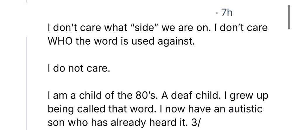 A Bluesky account with its username blocked out quoted as saying, “I don't care what "side" we are on. I don't care
WHO the word is used against.
I do not care.
I am a child of the 80's. A deaf child. I grew up being called that word. I now have an autistic son who has already heard it.”