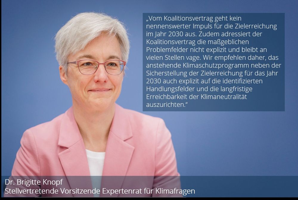 Foto und Zitat von Dr. Brigitte Knopf, stellvertretende Vorsitzende des Expertenrats für Klimafragen: „Vom Koalitionsvertrag geht kein nennenswerter Impuls für die Zielerreichung im Jahr 2030 aus. Zudem adressiert der Koalitionsvertrag die maßgeblichen Problemfelder nicht explizit und bleibt an vielen Stellen vage. Wir empfehlen daher, das anstehende Klimaschutzprogramm neben der Sicherstellung der Zielerreichung für das Jahr 2030 auch explizit auf die identifizierten Handlungsfelder und die langfristige Erreichbarkeit der Klimaneutralität auszurichten.“
