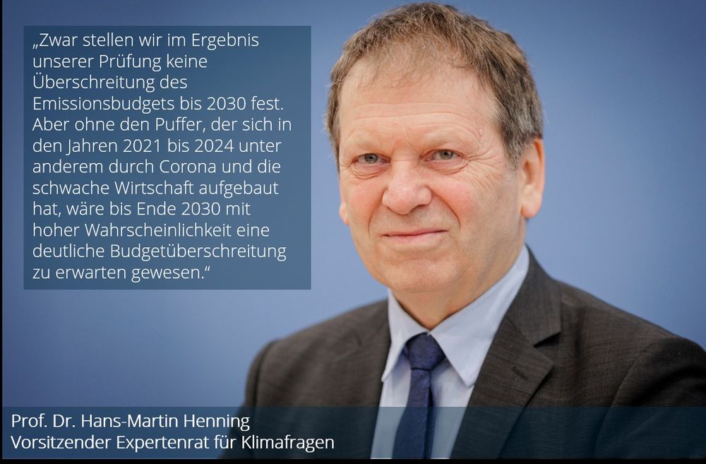 Foto und Zitat von Prof. Dr. Hans-Martin Henning, Vorsitzender des Expertenrats für Klimafragen: „Zwar stellen wir im Ergebnis unserer Prüfung keine Überschreitung des Emissionsbudgets bis 2030 fest. Aber ohne den Puffer, der sich in den Jahren 2021 bis 2024 unter anderem durch Corona und die schwache Wirtschaft aufgebaut hat, wäre bis Ende 2030 mit hoher Wahrscheinlichkeit eine deutliche Budgetüberschreitung zu erwarten gewesen."
