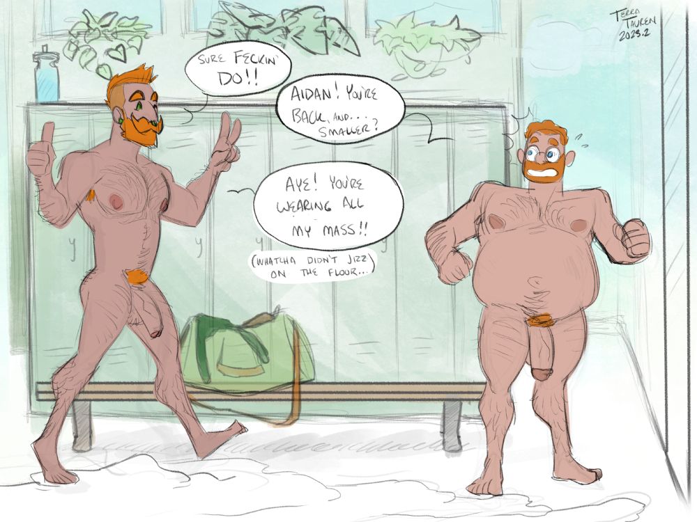 Page 7 of 8: Aidan, fully reformed, walks in from offscreen. He's still buff, but noticably smaller than when he first entered the room. Bradley is shocked to see him.

Aidan: "Sure Feckin' Do!!"
Bradley: "Aidan! You're back, and... Smaller?"
Aidan: "Aye! You're wearing all my mass (Whatcha didn't jizz on the floor...)!"