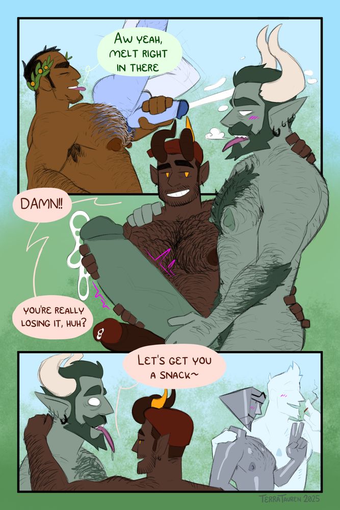 Page 6:
Panel 1: Priapus squints and bites his tongue as Manus gets slurped up between his Hairy pecs, which are beginning to tinge blue, to match Manus's skin. Manus is swallowed up to the waist, and their cock is spewing a large load.
Priapus: "Aw yeah, melt right in there"

Panel 2: Richard and Elias are in the foreground, watching Priapus devour Manus, Elias is getting incredibly pent up, his cock twitching and drooling pre, which Richard is infinitely amused by.
Richard: "Damn!! You're really losing it, huh?"

Panel 3: Richard puts his arm around Elias's shoulder, and gestures towards Tee and Neil, who are sharing a cigarette and exchanging a fliratious look.
Richard: "Let's get you a snack~"