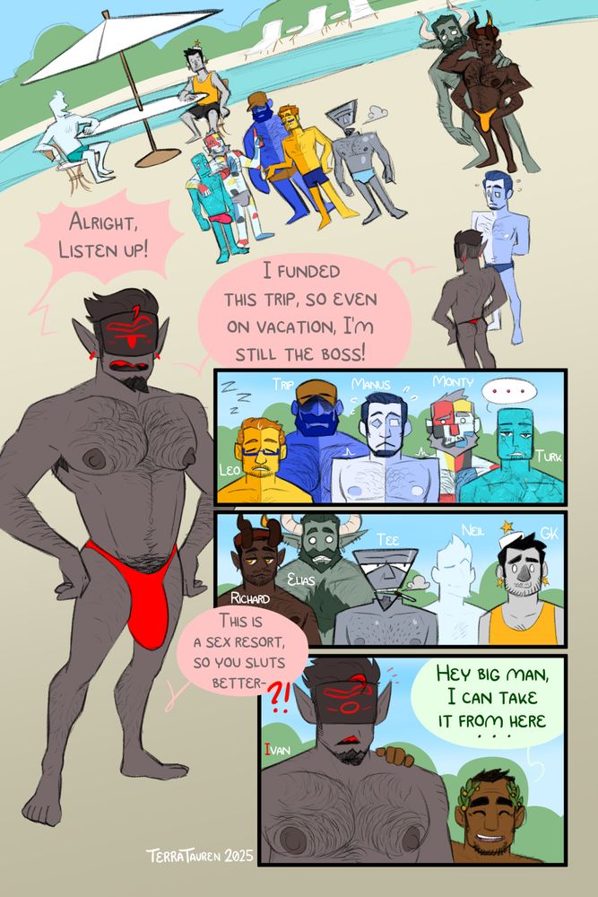 Page 1:
Panel 1: a wide shot of 11 people of various body types standing around at a poolside. Their leader is a grey-skinned hairy man named Ivan. He has a single red eye, displayed on a monitor. He is wearing a tight red thong.
Ivan: "Alright, Listen Up! I funded this trip, so even on vacation, I'm still the boss!" 

Panel 2 and 3: a pair of panels each showing the various reactions of the other guests. From left to right, we have 
Leo and Trip, a pair of husbands who are Yellow and Blue, respectively, with a color split up the middle. both are unamused at Ivan.
Manus, a slightly hairy figure split up the middle between light blue/blueish white, and is nervous.
Monty, an older gentleman with an abstract color block pattern across his skin, in a Mondrian Pattern, and
Turk, a younger man with a simple rounded rectangle for a head, and skin textured after a turquoise stone. Both him and Monty are also unamused.

The second set of men have similar reactions. From left to right, we have
Richard and Elias, a very tall pair of horned men. Richard has four arms and dark brown skin. He's very hairy. Elias is an even taller green-skinned man covered in hair, with pointy teeth.
Tee, a man made of metal with a floating inverted pyramid for a head, smoking a cigarette.
Neil, a walking white silhouette of a mna, with only vague details being legible.
GK, a lighter-grey-skinned person with a scruffy face and star earrings, as well as a cap with a star on it.

Panel 4: Ivan is surprised and cut-off by a much shorter hairy man, Priapus, touching his shoulder.
Ivan: "This is a sex resort, so you sluts better- ?!" he is cut off.
Priapus: "Hey Big man, I can take it from here..."