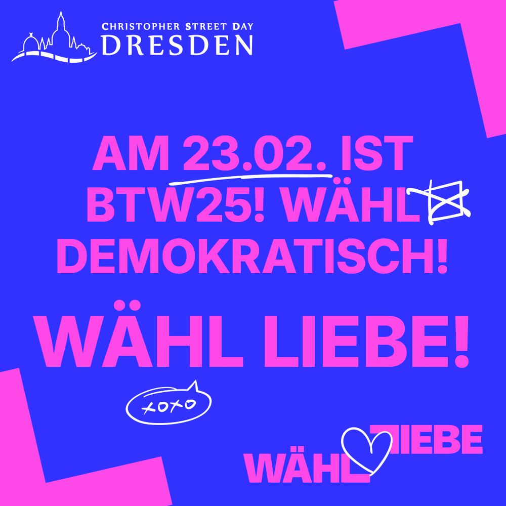 links oben: das Logo des CSD Dresden e.V.
mittig: "Am 23.02. ist Bundestagswahl! Wähl demokratisch! Wähl Liebe!"
Das Datum ist unterstrichen, neben "Wähl demokratisch!" ist ein gezeichnetes Wahlkästchen mit Kreuz und unter "Wähl Liebe!" eine gezeichnete Sprechblase mit "XOXO" (Küsse und Umarmungen).
rechts unten: Das Logo der Kampagne "Wähl Liebe" mit einem gezeichneten Herz in der Mitte.