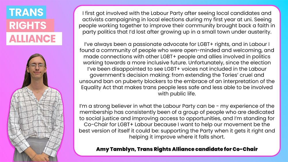 I first got involved with the Labour Party after seeing local candidates and activists campaigning in local elections during my first year at uni. Seeing people working together to improve their community brought back a faith in party politics that I’d lost after growing up in a small town under austerity. 

I’ve always been a passionate advocate for LGBT+ rights, and in Labour I found a community of people who were open-minded and welcoming, and made connections with other LGBT+ people and allies involved in politics working towards a more inclusive future. Unfortunately, since the election I’ve been disappointed to see LGBT+ voices not included in the Labour government’s decision making: from extending the Tories’ cruel and unsound ban on puberty blockers to the embrace of an interpretation of the Equality Act that makes trans people less safe and less able to be involved with public life.

I’m a strong believer in what the Labour Party can be - my experience of the membership has consistently been of a group of people who are dedicated to social justice and improving access to opportunities, and I’m standing for Co-Chair for LGBT+ Labour because I want to help our movement be the best version of itself it could be: supporting the Party when it gets it right and helping it improve where it falls short.

Amy Tamblyn, Trans Rights Alliance candidate for Co-Chair