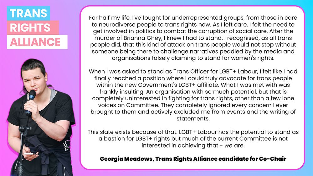 For half my life, I've fought for underrepresented groups, from those in care to neurodiverse people to trans rights now. As I left care, I felt the need to get involved in politics to combat the corruption of social care. After the murder of Brianna Ghey, I knew I had to stand. I recognised, as all trans people did, that this kind of attack on trans people would not stop without someone being there to challenge narratives peddled by the media and organisations falsely claiming to stand for women's rights.

When I was asked to stand as Trans Officer for LGBT+ Labour, I felt like I had finally reached a position where I could truly advocate for trans people within the new Government's LGBT+ affiliate. What I was met with was frankly insulting. An organisation with so much potential, but that is completely uninterested in fighting for trans rights, other than a few lone voices on Committee. They completely ignored every concern I ever brought to them and actively excluded me from events and the writing of statements.

This slate exists because of that. LGBT+ Labour has the potential to stand as a bastion for LGBT+ rights but much of the current Committee is not interested in achieving that - we are.

Georgia Meadows, Trans Rights Alliance candidate for Co-Chair
