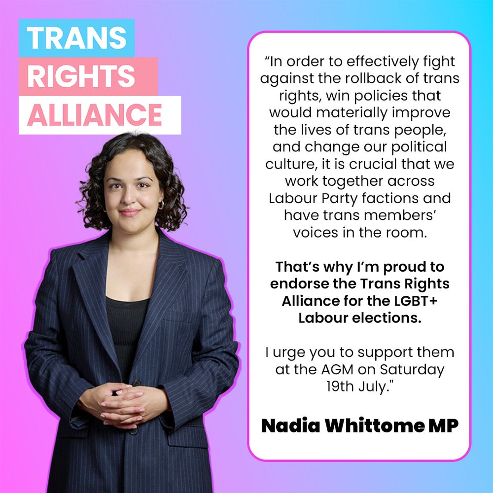 “In order to effectively fight against the rollback of trans rights, win policies that would materially improve the lives of trans people, and change our political culture, it is crucial that we work together across Labour Party factions and have trans members’ voices in the room. That’s why I’m proud to endorse the Trans Rights Alliance for the LGBT+ Labour elections.

"I urge you to support them at the AGM on Saturday 19th July."

Nadia Whittome MP