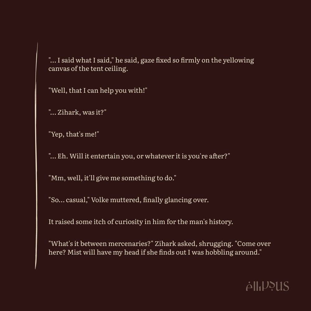 Fiction excerpt:

"… I said what I said," he said, gaze fixed so firmly on the yellowing canvas of the tent ceiling.

"Well, that I can help you with!"

"… Zihark, was it?"

"Yep, that's me!"

"… Eh. Will it entertain you, or whatever it is you're after?"

"Mm, well, it'll give me something to do."

"So… casual," Volke muttered, finally glancing over.

It raised some itch of curiosity in him for the man's history.

"What's it between mercenaries?" Zihark asked, shrugging. "Come over here? Mist will have my head if she finds out I was hobbling around."