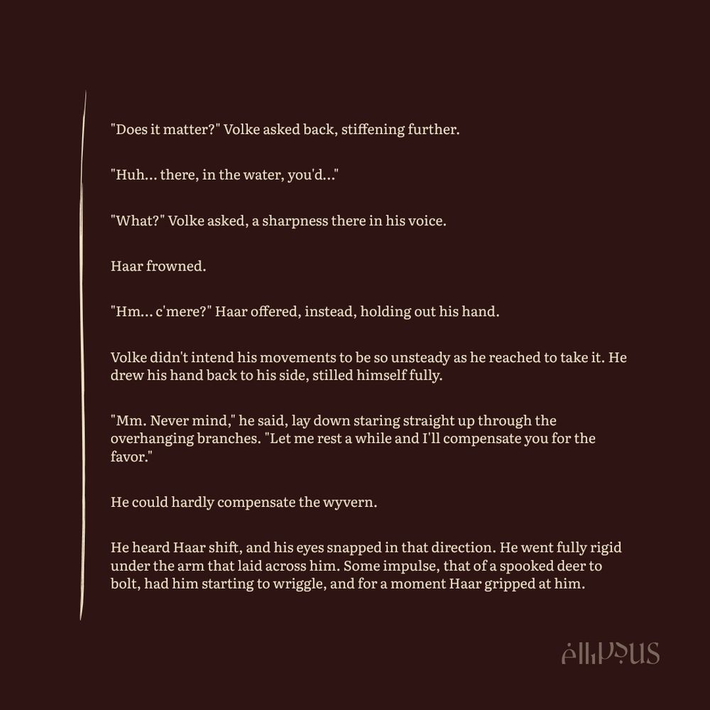Fiction Excerpt:

"Does it matter?" Volke asked back, stiffening further.

"Huh… there, in the water, you'd…"

"What?" Volke asked, a sharpness there in his voice.

Haar frowned.

"Hm… c'mere?" Haar offered, instead, holding out his hand.

Volke didn't intend his movements to be so unsteady as he reached to take it. He drew his hand back to his side, stilled himself fully.

"Mm. Never mind," he said, lay down staring straight up through the overhanging branches. "Let me rest a while and I'll compensate you for the favor."

He could hardly compensate the wyvern.

He heard Haar shift, and his eyes snapped in that direction. He went fully rigid under the arm that laid across him. Some impulse, that of a spooked deer to bolt, had him starting to wriggle, and for a moment Haar gripped at him.