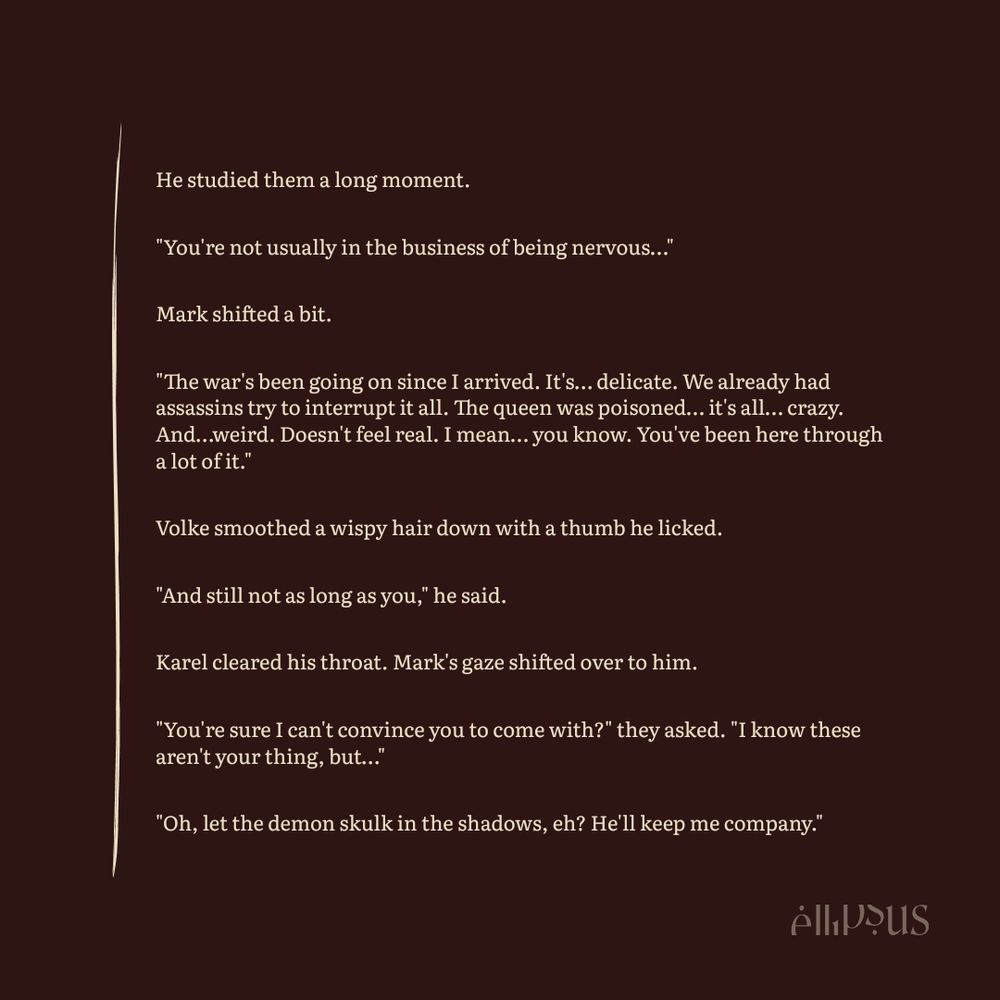 Fiction Excerpt:

He studied them a long moment.

"You're not usually in the business of being nervous…"

Mark shifted a bit.

"The war's been going on since I arrived. It's… delicate. We already had assassins try to interrupt it all. The queen was poisoned… it's all… crazy. And…weird. Doesn't feel real. I mean… you know. You've been here through a lot of it."

Volke smoothed a wispy hair down with a thumb he licked.

"And still not as long as you," he said.

Karel cleared his throat. Mark's gaze shifted over to him.

"You're sure I can't convince you to come with?" they asked. "I know these aren't your thing, but…"

"Oh, let the demon skulk in the shadows, eh? He'll keep me company."