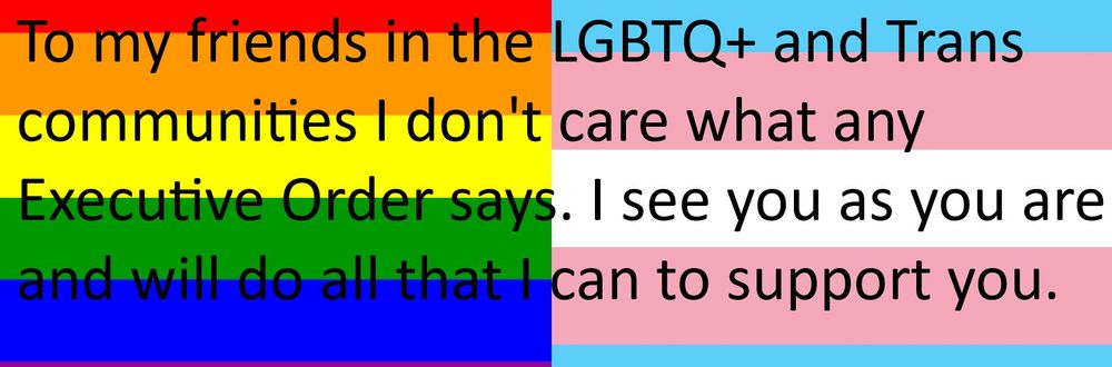 LGBTQ+ and Trans flags with the text To my friends in the LGBTQ+ and Trans communities I don't care what any Executive Order says. I see you as you are and will do all that I can to support you.