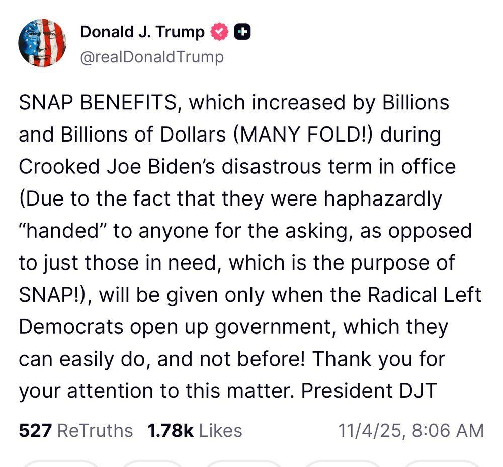 A screenshot of a President Donald Trump's post on truth social that says the following, "SNAP BENEFITS, which increased by Billions and Billions of Dollars (MANY FOLD!) during Crooked Joe Biden’s disastrous term in office (Due to the fact that they were haphazardly “handed” to anyone for the asking, as opposed to just those in need, which is the purpose of SNAP!), will be given only when the Radical Left Democrats open up government, which they can easily do, and not before! Thank you for your attention to this matter. President DJT"