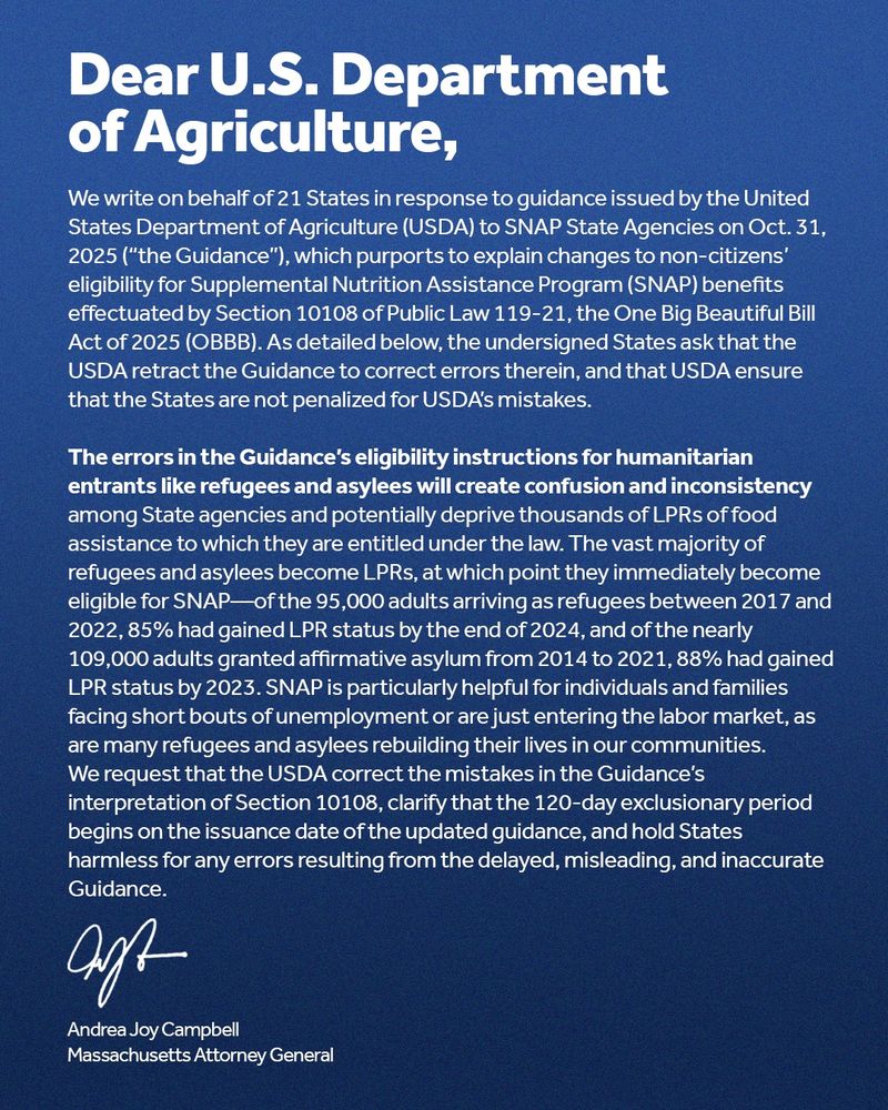 A blue graphic with a letter addressed to the U.S. Department of Agriculture, signed by Massachusetts Attorney General Andrea Campbell that says, "We write on behalf of 21 States in response to guidance issued by the United States Department of Agriculture (USDA) to SNAP State Agencies on Oct. 31, 2025 (“the Guidance”), which purports to explain changes to non-citizens’ eligibility for Supplemental Nutrition Assistance Program (SNAP) benefits effectuated by Section 10108 of Public Law 119-21, the One Big Beautiful Bill Act of 2025 (OBBB). As detailed below, the undersigned States ask that the USDA retract the Guidance to correct errors therein, and that USDA ensure that the States are not penalized for USDA’s mistakes.

The errors in the Guidance’s eligibility instructions for humanitarian entrants like refugees and asylees will create confusion and inconsistency among State agencies and potentially deprive thousands of LPRs of food assistance to which they are entitled under the law. The vast majority of refugees and asylees become LPRs, at which point they immediately become eligible for SNAP—of the 95,000 adults arriving as refugees between 2017 and 2022, 85% had gained LPR status by the end of 2024, and of the nearly 109,000 adults granted affirmative asylum from 2014 to 2021, 88% had gained LPR status by 2023. SNAP is particularly helpful for individuals and families facing short bouts of unemployment or are just entering the labor market, as are many refugees and asylees rebuilding their lives in our communities.
We request that the USDA correct the mistakes in the Guidance’s interpretation of Section 10108, clarify that the 120-day exclusionary period begins on the issuance date of the updated guidance, and hold States harmless for any errors resulting from the delayed, misleading, and inaccurate Guidance."