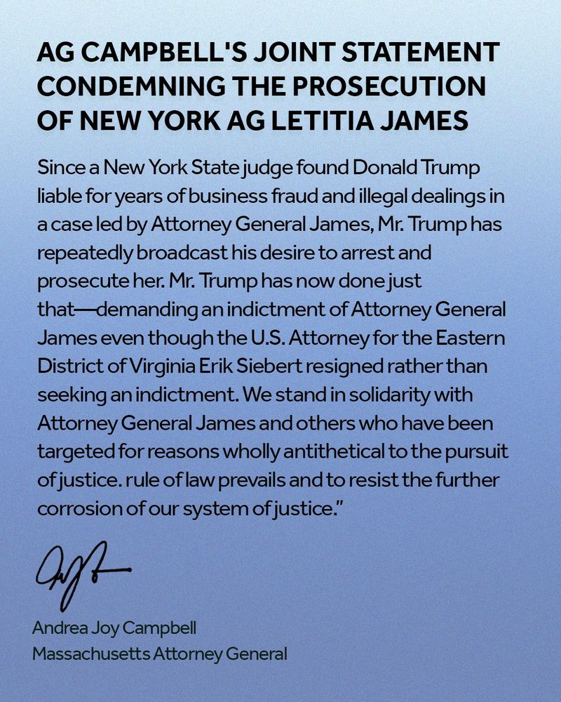 A blue graphic with title text that says, "AG Campbell's joint statement condemning the prosecution of New York AG Letitia James" under that text is a portion of joint statement that reads "Since a New York State judge found Donald Trump liable for years of business fraud and illegal dealings in 
a case led by Attorney General James, Mr. Trump has repeatedly broadcast his desire to arrest and prosecute her. Mr. Trump has now done just that—demanding an indictment of Attorney General James even though the U.S. Attorney for the Eastern District of Virginia Erik Siebert resigned rather than seeking an indictment. We stand in solidarity with Attorney General James and others who have been targeted for reasons wholly antithetical to the pursuit of justice. rule of law prevails and to resist the further corrosion of our system of justice.” At the bottom left corner is AG Campbell's signature, written name, and title. 