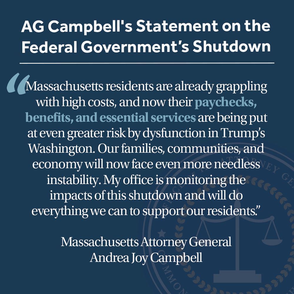 A navy graphic with title text at the top that reads "AG Campbell's Statement on the Federal Government’s Shutdown" below is a quote from Massachusetts Attorney General Andrea Joy Campbell that reads "Massachusetts residents are already grappling with high costs, and now their paychecks, benefits, and essential services are being put at even greater risk by dysfunction in Trump’s Washington. Our families, communities, and economy will now face even more needless instability. My office is monitoring the impacts of this shutdown and will do everything we can to support our residents.”
