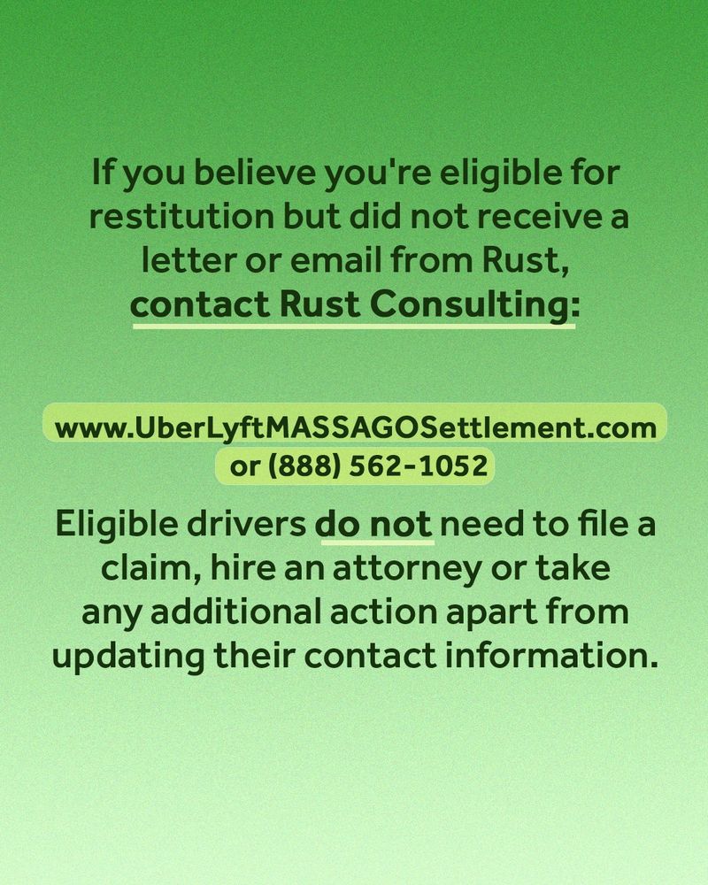 If you believe you're eligible for restitution but did not receive a letter or email from Rust, contact Rust Consulting: www.UberLyftMASSAGOSettlement.com or (888) 562-1052 Eligible drivers do not need to file a claim, hire an attorney or take any additional action apart from updating their contact information