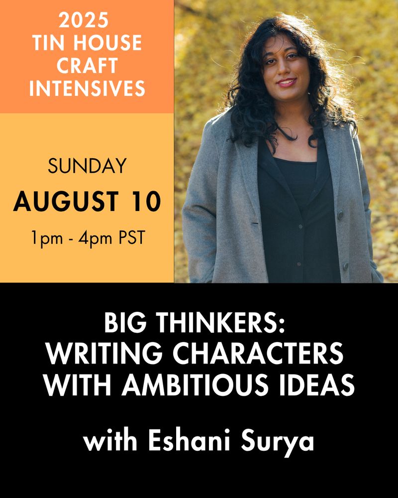 Ad for my Tin House class. It features a headshot of me in a gray coat smiling at the camera in front of a bunch of yellow leaves. It also states the day as Sunday August 10 from 1 pm to 4 pm PST and explains that the class is called "Big Thinkers: Writing Characters with Ambitious Ideas with Eshani Surya" 