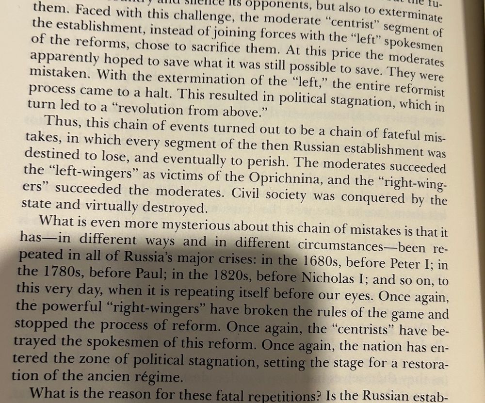 Book text:

Faced with this challenge, the moderate “centrist" segment of
the establishment, instead of joining forces with the "left" spokesmen of the reforms, chose to sacrifice them. At this price the moderates apparently hoped to save what it was still possible to save. They were mistaken. With the extermination of the "left," the entire reformist process came to a halt. This resulted in political stagnation, which in turn led to a "revolution from above."
Thus, this chain of events turned out to be a chain of fateful mis-takes, in which every segment of the then Russian establishment was destined to lose, and eventually to perish. The moderates succeeded the "left-wingers" as victims of the Oprichnina, and the "right-wing-ers" succeeded the moderates. Civil society was conquered by the state and virtually destroyed.
What is even more mysterious about this chain of mistakes is that it has—in different ways and in different circumstances-been repeated in all of Russia's major crises: in the 1680s, before Peter I; in the 1780s, before Paul; in the 1820s, before Nicholas I; and so on, to this very day, when it is repeating itself before our eyes. Once again, the powerful "right-wingers" have broken the rules of the game and stopped the process of reform. Once again, the "centrists" have betrayed the spokesmen of this reform. Once again, the nation has entered the zone of political stagnation, setting the stage for a restoration of the ancien régime.