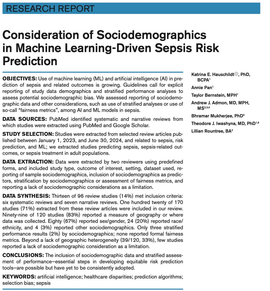 Abstract text:
Consideration of Sociodemographics in Machine Learning-Driven Sepsis Risk Prediction
OBJECTIVES: Use of machine learning (ML) and artificial intelligence (AI) in prediction of sepsis and related outcomes is growing. Guidelines call for explicit reporting of study data demographics and stratified performance analyses to assess potential sociodemographic bias. We assessed reporting of sociodemographic data and other considerations, such as use of stratified analyses or use of so-called “fairness metrics", among AI and ML models in sepsis.
DATA SOURCES: PubMed identified systematic and narrative reviews from which studies were extracted using PubMed and Google Scholar.
STUDY SELECTION: Studies were extracted from selected review articles published between January 1, 2023, and June 30, 2024, and related to sepsis, riskprediction, and ML; we extracted studies predicting sepsis, sepsis-related outcomes, or sepsis treatment in adult populations.
DATA EXTRACTION: Data were extracted by two reviewers using predefined forms, and included study type, outcome of interest, setting, dataset used, reporting of sample sociodemographics, inclusion of sociodemographics as predictors, stratification by sociodemographics or assessment of fairness metrics, and reporting a lack of sociodemographic considerations as a limitation.
DATA SYNTHESIS: Thirteen of 96 review studies (14%) met inclusion criteria: 6 systematic reviews and 7 narrative reviews. 120 of 170 studies (71%) extracted from these review articles were included in our review. 99 of 120 studies (83%) reported a measure of geography or where data was collected. Eighty (67%) reported sex/gender, 24 (20%) reported race/ethnicity, and 4 (3%) reported other sociodemographics. Only three stratified performance results (2%) by sociodemographics; none reported formal fairness metrics. Beyond a lack of geographic heterogeneity (39/120, 33%), few studies reported a lack of sociodemographic consideration as a limitation
