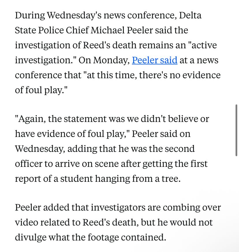 During Wednesday's news conference, Delta State Police Chief Michael Peeler said the investigation of Reed's death remains an "active investigation." On Monday, Peeler said at a news conference that "at this time, there's no evidence of foul play."
"Again, the statement was we didn't believe or have evidence of foul play," Peeler said on Wednesday, adding that he was the second officer to arrive on scene after getting the first report of a student hanging from a tree.
Peeler added that investigators are combing over video related to Reed's death, but he would not divulge what the footage contained.