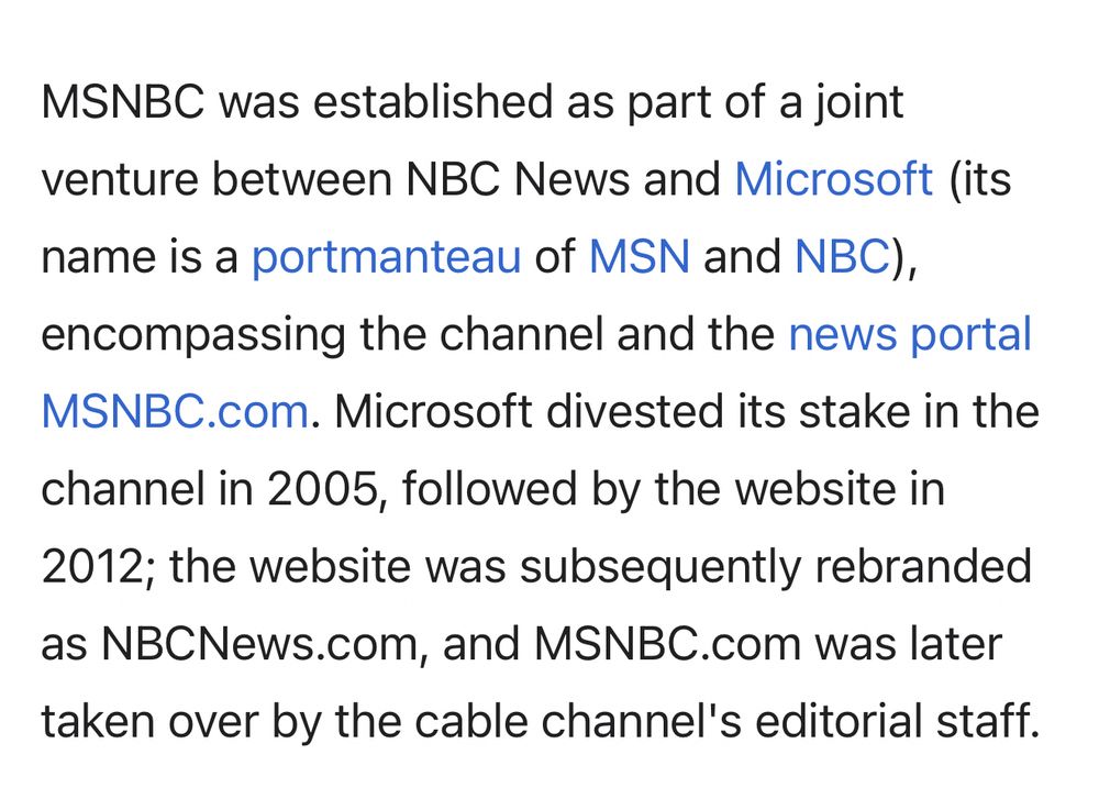 Wikipedia: MSNBC was established as part of a joint venture between NBC News and Microsoft (its name is a portmanteau of MSN and NBC), encompassing the channel and the news portal MSNBC.com. Microsoft divested its stake in the channel in 2005, followed by the website in 2012; the website was subsequently rebranded as NBCNews.com, and MSNBC.com was later taken over by the cable channel's editorial staff. 