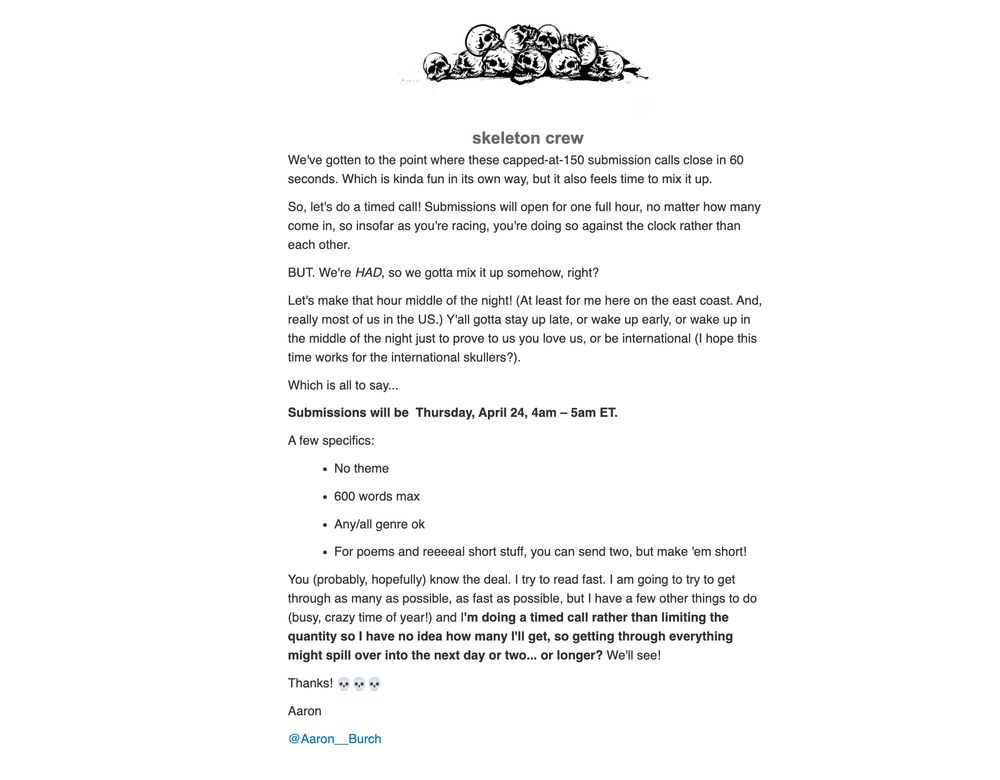 Submissions will open for one full hour, so insofar as you're racing, you're doing so against the clock rather than each other.

BUT. We're HAD, so we gotta mix it up. 

Let's make that hour middle of the night! (At least for me here on the east coast. And, really most of us in the US.) Y'all gotta stay up late, or wake up early, or wake up in the middle of the night just to prove to us you love us, or be international (I hope this time works for the international skullers?).

Which is all to say...
Submissions will be  Thursday, April 24, 4am – 5am ET.

A few specifics:
No theme
600 words max
Any/all genre ok
For poems and reeeeal short stuff, you can send two, but make 'em short!

You (probably, hopefully) know the deal.I am going to try to get through as many as possible, as fast as possible, but its a timed call rather than quantity so I have no idea how many I'll get, so getting through everything might spill over into the next day or two... or longer? We'll see!