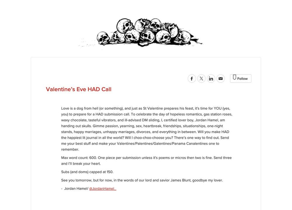 Valentine’s Eve HAD Call


Love is a dog from hell (or something), and just as St Valentine prepares his feast, it's time for YOU (yes, you) to prepare for a HAD submission call. To celebrate the day of hopeless romantics, gas station roses, waxy chocolate, tasteful vibrators, and ill-advised DM sliding, I, certified lover boy, Jordan Hamel, am handing out skulls. Gimme passion, yearning, sex, heartbreak, friendships, situationships, one-night stands, happy marriages, unhappy marriages, divorces, and everything in between. Will you make HAD the happiest lit journal in all the world? Will I choo-choo-choose you? There’s one way to find out. Send me your best stuff and make your Valentines/Palentines/Galentines/Panama Canalentines one to remember.

Max word count: 600. One piece per submission unless it's poems or micros then two is fine. Send three and I’ll break your heart.

Subs (and doms) capped at 150.
