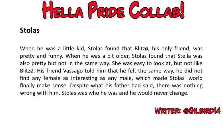 Stolas
When he was a little kid, Stolas found that Blitzø, his only friend, was pretty and funny. When he
was a bit older, Stolas found that Stella was also pretty but not in the same way. She was easy
to look at, but not like Blitzø. His friend Vassago told him that he felt the same way, he did not
find any female as interesting as any male, which made Stolas' world finally make sense.
Despite what his father had said, there was nothing wrong with him. Stolas was who he was and
he would never change.
