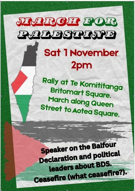 Auckland poster:

MARCH FOR PALESTINE

Sat 1 November 2pm

Rally at Te Komititanga Britomart Square. March along Queen Street to Aotea Square.

Speaker on the Balfour Declaration and political leaders about BDS. Ceasefire (what ceasefire?).

