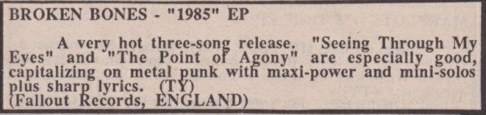 Review by Tim Yohannan in MRR #27 of the Broken Bones 7” ‘1985 [Seeing Through My Eyes]’:

Broken Bones – 1985 EP

A very hot three-song release. “Seeing Through My Eyes” and “The Point of Agony” are especially good, capitalizing on metal punk with maxi-power and mini-solos plus sharp lyrics. (TY)

(Fallout Records, England)