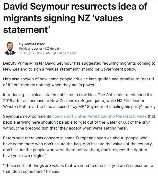 NZ Herald article excerpt from 31 July 2025:

David Seymour resurrects idea of migrants signing NZ ‘values statement’

 

Deputy Prime Minister David Seymour has suggested requiring migrants coming to New Zealand to sign a “values statement” should be Government policy.

He’s also spoken of how some people criticise immigration and promise to “get rid of it”, but then do nothing when they are in power.

Introducing... a values statement is not a new idea. The Act leader mentioned it in 2016 after an increase to New Zealand’s refugee quota, while NZ First leader Winston Peters at the time accused “toy MP” Seymour of stealing his party’s policy.

Seymour’s new comments come shortly after Peters told the Herald last week that people arriving here shouldn’t be able to “get out of the water or out of the sky” without the precondition that “they accept what we’re setting here”.

Peters said there was concern in some European countries about “people who have come there who don’t salute the flag, don’t salute the values of the country, don’t salute the people who were there before them, don’t respect the right to have your own religion”.

“These sorts of things are values that we need to stress. If you don’t subscribe to that, don’t come here,” he said.

Asked about immigration concerns on Newstalk ZB this week, Seymour noted that in 2016 he had made the point that “we should actually have a New Zealand values statement”.