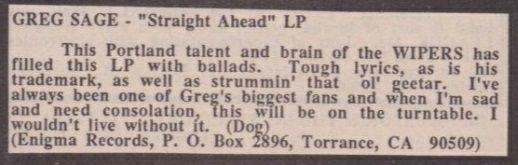 Review by Dogtowne in MRR #27 of Greg Sages’s album ‘Straight Ahead’.

Greg Sage – Straight Ahead

This Portland talent and brain of the WIPERS has filled this LP with ballads. Tough lyrics, as is his trademark, as well as strummin’ that ol’ geetar. I’ve always been one of Greg’s biggest fans and when I’m sad and need consolation, this will be on the turntable. I wouldn’t live without it. (Dog)

(Enigma Records)