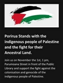 Porirua poster:

Porirua Stands with the indigenous people of Palestine and the fight for their Ancestral Land.

Join us on November the 1st, 1 pm, Parumoana Street in front of the Public Library and support the fight against the colonisation and genocide of the indigenous people of Palestine.

