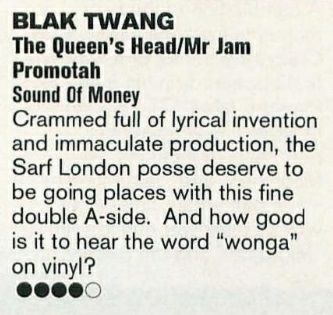 Review in Muzik #3 of The Queen’s Head/Mr Jam Promotah single by Blak Twang:

BLAK TWANG

The Queen’s Head/Mr Jam Promotah

Sound Of Money

Crammed full of lyrical invention and immaculate production, the Sarf London posse deserve to be going places with this fine double A-side. And how good is it to hear the word “wonga” on vinyl?