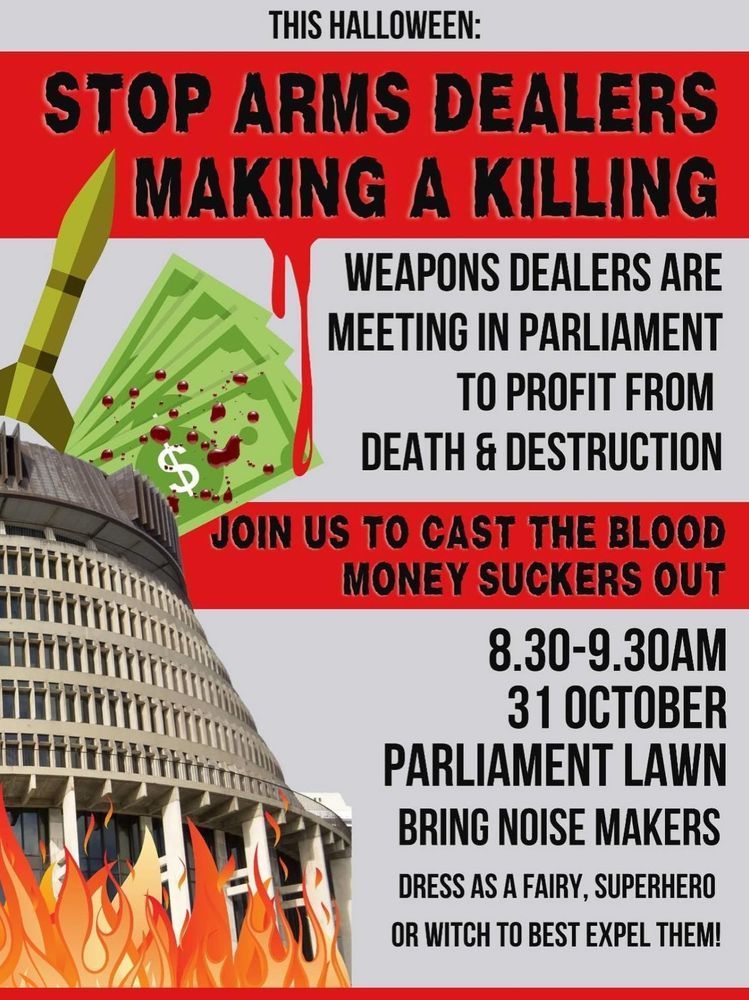 This Halloween:

STOP ARMS DEALERS MAKING A KILLING

WEAPONS DEALERS ARE MEETING IN PARLIAMENT TO PROFIT FROM DEATH & DESTRUCTION

JOIN US TO CAST THE BLOOD MONEY SUCKERS OUT

8.30-9.30AM 31 OCTOBER PARLIAMENT LAWN BRING NOISE MAKERS

DRESS AS A FAIRY, SUPERHERO OR WITCH TO BEST EXPEL THEM!

