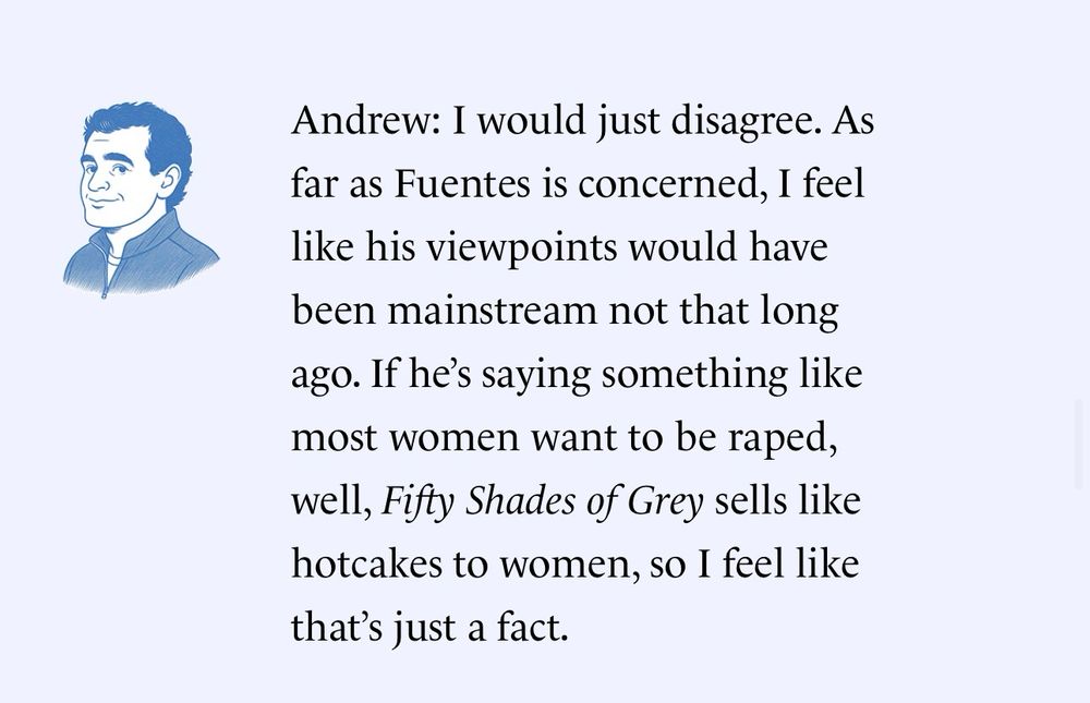 Andrew: I would just disagree. As far as Fuentes is concerned, I feel like his viewpoints would have been mainstream not that long ago. If he's saying something like most women want to be raped,
well, Fifty Shades of Grey sells like hotcakes to women, so I feel like that's just a fact.