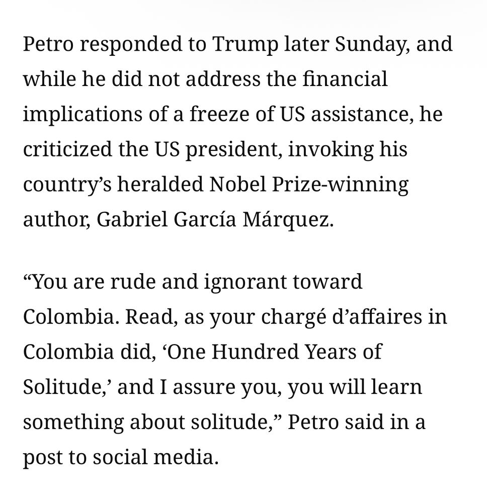 Petro responded to Trump later Sunday, and while he did not address the financial
implications of a freeze of US assistance, he criticized the US president, invoking his country's heralded Nobel Prize-winning author, Gabriel García Márquez.
"You are rude and ignorant toward
Colombia. Read, as your chargé d'affaires in Colombia did, 'One Hundred Years of Solitude,' and I assure you, you will learn something about solitude," Petro said in a post to social media.