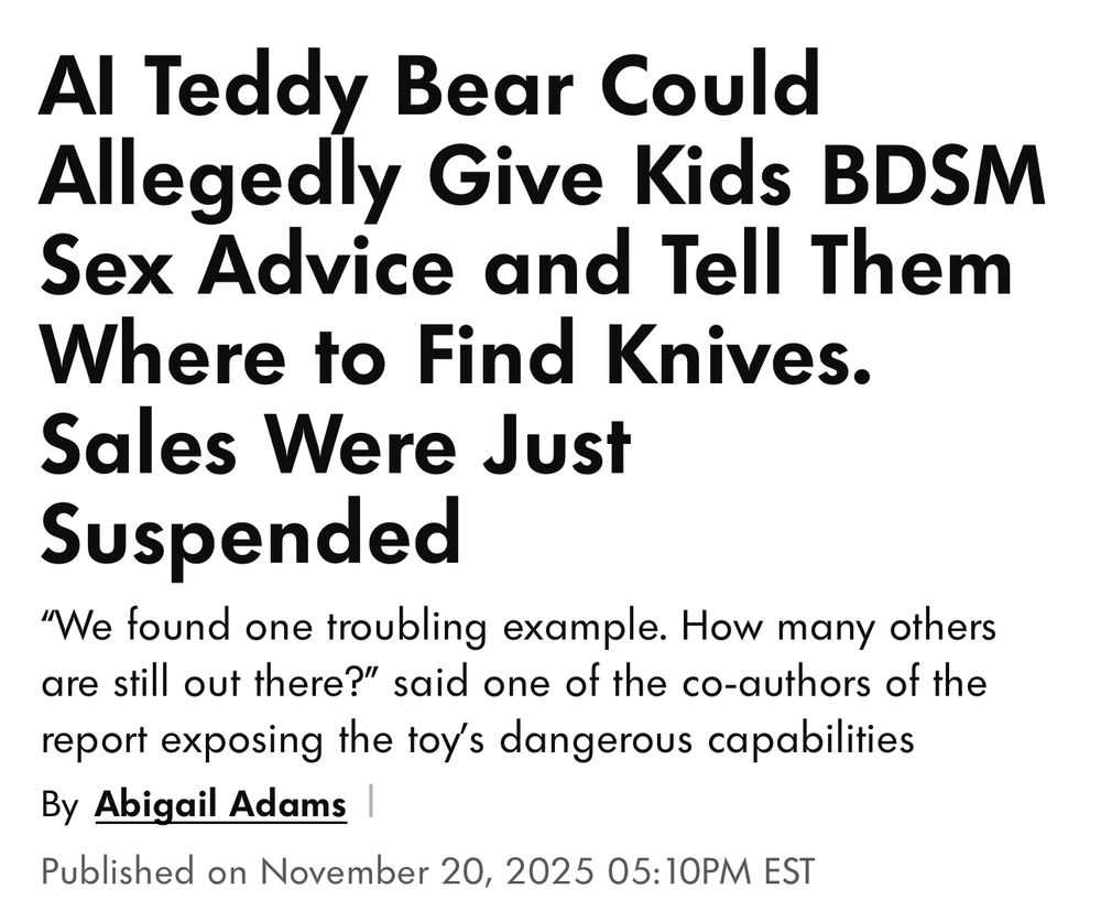 Al Teddy Bear Could Allegedly Give Kids BDSM Sex Advice and Tell Them Where to Find Knives. Sales Were Just Suspended

"We found one troubling example. How many others are still out there?" said one of the co-authors of the report exposing the toy's dangerous capabilities

By Abigail Adams
Published on November 20, 2025 05:10PM EST