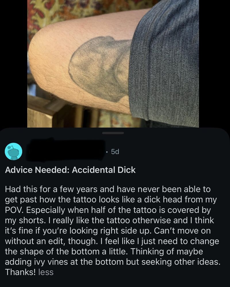Picture of a person’s leg wearing shorts and the tattoo peaking out on the top of their thigh looks like a sketch of a dick “Advice Needed: Accidental Dick Had this for a few years and have never been able to get past how the tattoo looks like a dick head from my POV. Especially when half of the tattoo is covered by my shorts. I really like the tattoo otherwise and I think it's fine if you're looking right side up. Can't move on without an edit, though. I feel like I just need to change the shape of the bottom a little. Thinking of maybe adding ivy vines at the bottom but seeking other ideas. Thanks