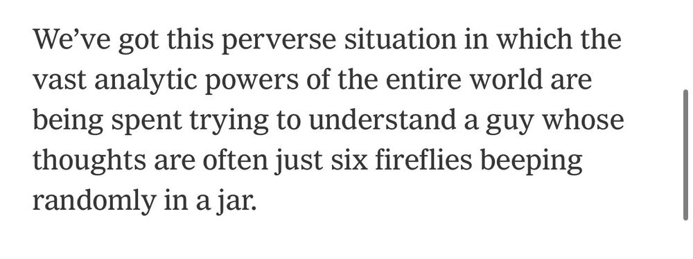 We've got this perverse situation in which the vast analytic powers of the entire world are being spent trying to understand a guy whose thoughts are often just six fireflies beeping randomly in a jar.