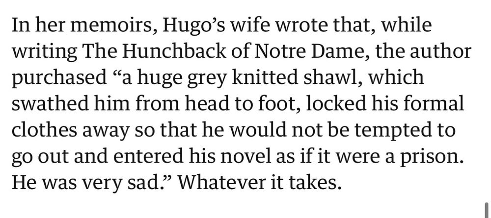 In her memoirs, Hugo's wife wrote that, while writing The Hunchback of Notre Dame, the author purchased "a huge grey knitted shawl, which swathed him from head to foot, locked his formal clothes away so that he would not be tempted to go out and entered his novel as if it were a prison.
He was very sad." Whatever it takes.