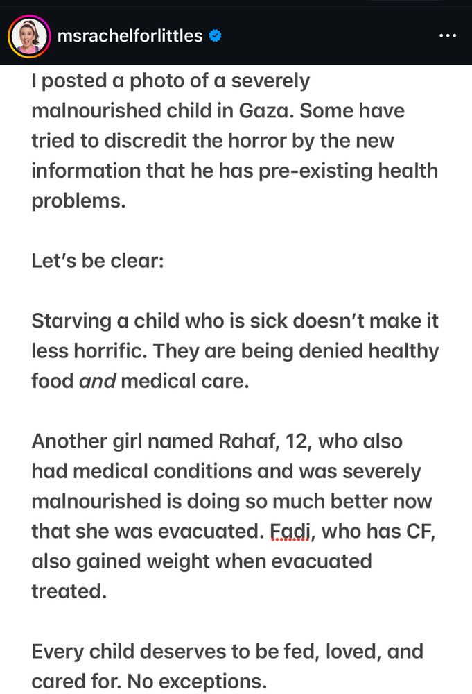 Miss Rachel Instagram post: 

I posted a photo of a severely
malnourished child in Gaza. Some have tried to discredit the horror by the new information that he has pre-existing health problems.
Let's be clear:
Starving a child who is sick doesn't make it less horrific. They are being denied healthy food and medical care.
Another girl named Rahaf, 12, who also had medical conditions and was severely malnourished is doing so much better now that she was evacuated. Fadi, who has CF, also gained weight when evacuated treated.
Every child deserves to be fed, loved, and cared for. No exceptions.