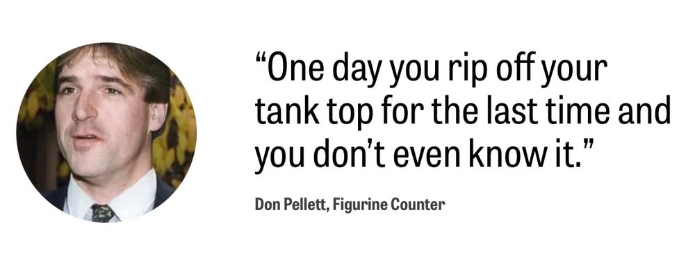 The Onion American Voices screenshot:

(Stock image of a middle aged white guy)

 "One day you rip off your tank top for the last time and you don't even know it."
Don Pellett, Figurine Counter